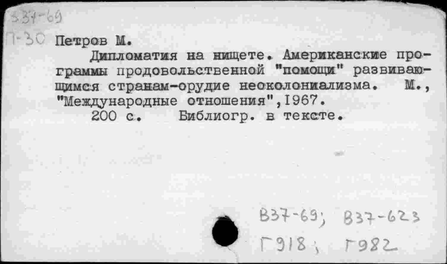 ﻿Петров М.
Дипломатия на нищете. Американские программы продовольственной "помощи'’ развивающимся странам-орудие неоколониализма. М., "Международные отношения",1967.
200 с. Библиогр. в тексте.
пщ гэяг-